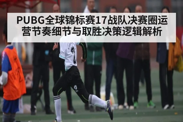 PUBG全球锦标赛17战队决赛圈运营节奏细节与取胜决策逻辑解析