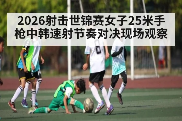 2026射击世锦赛女子25米手枪中韩速射节奏对决现场观察
