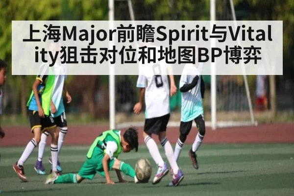 上海Major前瞻Spirit与Vitality狙击对位和地图BP博弈